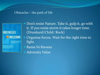 Obstacles – the path of life


       Don’t resist Nature. Take it, gulp it, go with
        it. If you resist storm it takes longer time.
        (Drunkard/Child/ Rock)
       Organise forces. Wait for the right time to
        fight.
       Rama Vs Ravana
       Adversity Value
 