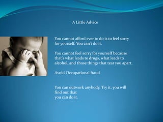 A Little Advice



You cannot afford ever to do is to feel sorry
for yourself. You can't do it.

You cannot feel sorry for yourself because
that's what leads to drugs, what leads to
alcohol, and those things that tear you apart.

Avoid Occupational fraud


You can outwork anybody. Try it, you will
find out that
you can do it.
 