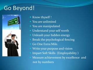 Go Beyond!
         Know thyself !
         You are unlimited
         You are manipulated
         Understand your self worth
         Unleash your hidden energy
         Break the psychological fencing
         Go One Extra Mile.
         Write your purpose and vision
         Impart Soft Skills (Employability )
         Measure achievement by excellence and
          not by numbers
 