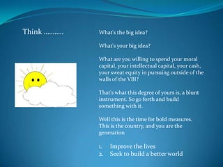 Think ………..   What's the big idea?

              What's your big idea?

              What are you willing to spend your moral
              capital, your intellectual capital, your cash,
              your sweat equity in pursuing outside of the
              walls of the VBI?

              That's what this degree of yours is, a blunt
              instrument. So go forth and build
              something with it.

              Well this is the time for bold measures.
              This is the country, and you are the
              generation

              1.   Improve the lives
              2.   Seek to build a better world
 