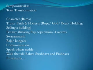 Sampoornavikas
Total Transformation

Character (Rama)
Trust/ Faith & Honesty (Rope/ God/ Boat/ Holding/
Selling a building)
Positive thinking Raja/operation/ 4 worms.
Swayamkrishi
Raja/ kongalu
Communication:
Spaek whwn nedde
Walk the talk Bahav, Swabhava and Prabhava
Priyamaina….
 