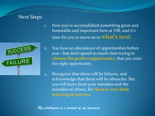 Next Steps
             1.   Now you’ve accomplished something great and
                  honorable and important here at VBI, and it’s
                  time for you to move on to what’s    next.
             2.   You have an abundance of opportunities before
                  you—but don’t spend so much time trying to
                  choose the perfect opportunity, that you miss
                  the right opportunity.

             3.   Recognize that there will be failures, and
                  acknowledge that there will be obstacles. But
                  you will learn from your mistakes and the
                  mistakes of others, for there is very little
                  learning in success.


        My intelligence is a product of my ignorance
 