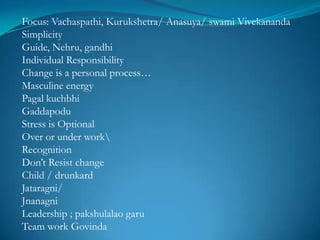 Focus: Vachaspathi, Kurukshetra/ Anasuya/ swami Vivekananda
Simplicity
Guide, Nehru, gandhi
Individual Responsibility
Change is a personal process…
Masculine energy
Pagal kuchbhi
Gaddapodu
Stress is Optional
Over or under work
Recognition
Don’t Resist change
Child / drunkard
Jataragni/
Jnanagni
Leadership ; pakshulalao garu
Team work Govinda
 