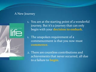 A New Journey

        1. You are at the starting point of a wonderful
           journey. But it’s a journey that can only
           begin with your decision to embark.

        1. The unspoken requirement of a
           commencement is that you now must
           commence.

        2. There are countless contributions and
           achievements that never occurred, all due
           to a failure to begin.
 