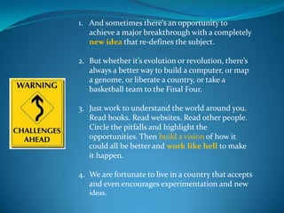1. And sometimes there’s an opportunity to
   achieve a major breakthrough with a completely
   new idea that re-defines the subject.

2. But whether it’s evolution or revolution, there’s
   always a better way to build a computer, or map
   a genome, or liberate a country, or take a
   basketball team to the Final Four.

3. Just work to understand the world around you.
   Read books. Read websites. Read other people.
   Circle the pitfalls and highlight the
   opportunities. Then build a vision of how it
   could all be better and work like hell to make
   it happen.

4. We are fortunate to live in a country that accepts
   and even encourages experimentation and new
   ideas.
 