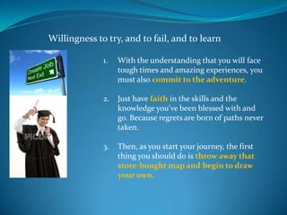 Willingness to try, and to fail, and to learn

              1.   With the understanding that you will face
                   tough times and amazing experiences, you
                   must also commit to the adventure.

              2.   Just have faith in the skills and the
                   knowledge you’ve been blessed with and
                   go. Because regrets are born of paths never
                   taken.

              3.   Then, as you start your journey, the first
                   thing you should do is throw away that
                   store-bought map and begin to draw
                   your own.
 
