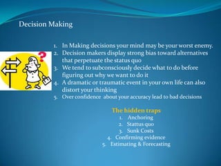 Decision Making

         1. In Making decisions your mind may be your worst enemy.
         2. Decision makers display strong bias toward alternatives
            that perpetuate the status quo
         3. We tend to subconsciously decide what to do before
            figuring out why we want to do it
         4. A dramatic or traumatic event in your own life can also
            distort your thinking
         5. Over confidence about your accuracy lead to bad decisions

                                The hidden traps
                                   1. Anchoring
                                   2. Stattus quo
                                   3. Sunk Costs
                              4. Confirming evidence
                            5. Estimating & Forecasting
 