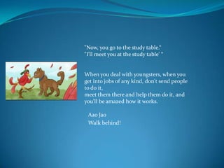 "Now, you go to the study table.“
"I'll meet you at the study table' “


When you deal with youngsters, when you
get into jobs of any kind, don't send people
to do it,
meet them there and help them do it, and
you'll be amazed how it works.

 Aao Jao
 Walk behind!
 
