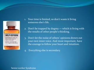 1. Your time is limited, so don't waste it living
              someone else's life.

           2. Don't be trapped by dogma — which is living with
              the results of other people's thinking.

           3. Don't let the noise of others' opinions drown out
              your own inner voice. And most important, have
              the courage to follow your heart and intuition.

           4. Everything else is secondary.




Senior worker Syndrome
 