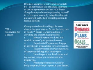 If you are unsure of what your dream might
                 be—either because you are afraid to dream
                 or because you somehow lost your dream
                 along the way—then start preparing yourself
                 to receive your dream by doing five things to
                 put yourself in the best possible position to
                 receive a dream.

                 Once you do these five things, focus on
VBI is           discovering your dream. As you do, keep this
Foundation for   in mind: 'A dream is what you desire if
a dream          anything and everything is possible.'
                 1.         Mental Preparation: Read and
                 study in areas of your greatest interest.
                 2.         Experiential Preparation: Engage
                 in activities in areas related to your interests.
                 3.         Visual Preparation: Put up pictures
                 of people and things that inspire you.
                 4.         Hero Preparation: Read about and
                 try to meet people you admire and who
                 inspire you.
                 5.         Physical preparation: Get your
                 body in optimal shape to pursue your dream.
 