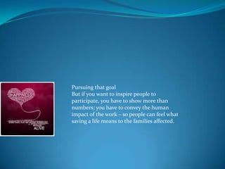 Pursuing that goal
But if you want to inspire people to
participate, you have to show more than
numbers; you have to convey the human
impact of the work – so people can feel what
saving a life means to the families affected.
 