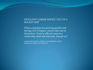 EXCELLENT CAREER ADVICE: ‘GET ON A
ROCKET SHIP’

When companies are growing quickly and
having a lot of impact, careers take care of
themselves If you’re offered a seat on a
rocket ship, don’t ask what seat. Just get on.”

LOOK FOR GROWTH, IMPACT AND MISSION. MOVE
SIDEWAYS, DOWN, ON AND OFF
 