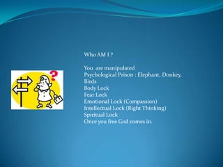 Who AM I ?

You are manipulated
Psychological Prison : Elephant, Donkey,
Birds
Body Lock
Fear Lock
Emotional Lock (Compassion)
Intellectual Lock (Right Thinking)
Spiritual Lock
Once you free God comes in.
 