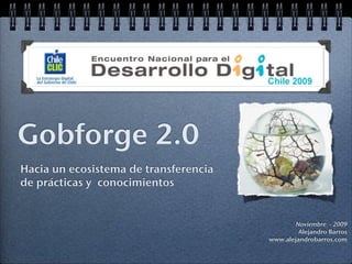 Gobforge 2.0
Hacia un ecosistema de transferencia
de prácticas y conocimientos


                                               Noviembre - 2009
                                                Alejandro Barros
                                       www.alejandrobarros.com
 