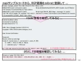 $ telnet localhost zebra
Connected to localhost.
Escape character is '^]'.
Hello, this is Quagga (version 0.99.22.4).
Copyright 1996-2005 Kunihiro Ishiguro, et al.
User Access Verification
Password:
Router> show ip route bgp
Codes: K - kernel route, C - connected, S - static, R - RIP,
O - OSPF, I - IS-IS, B - BGP, A - Babel,
> - selected route, * - FIB route
B>* 192.168.100.0/24 [20/200] via 192.168.0.1, eth1, 00:00:01
31
$ sudo ./sample_zclient 192.168.100.0/24 192.168.0.1 200
DEBU[0000] send command to zebra Body=&{RedistDefault:ROUTE_BGP} Header={Len:6 Marker:
255 Version:2 Command:HELLO} Topic=Zebra
DEBU[0001] send command to zebra Body=type: ROUTE_BGP, flags: , message: 13, prefix:
192.168.100.0, length: 24, nexthop: 192.168.0.1, distance: 0, metric: 200 Header={Len:6 Marker:255 Version:
2 Command:IPV4_ROUTE_ADD} Topic=Zebra
zapiץ륳`ɤ顢BGPU·zebra˵h ...
route_JƤߤ ...
BGPU·hޤ
$ route -n | grep 192.168.100.0
192.168.100.0 192.168.0.1 255.255.255.0 UG 200 0 0 eth1
ˡFIB_JƤߤ ...
netlinkLinuxFIB˵hޤ
 