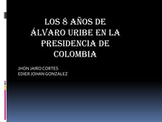 JHON JAIRO CORTES
EDIER JOHAN GONZALEZ
Los 8 años de
Álvaro Uribe en la
presidencia de
Colombia
 