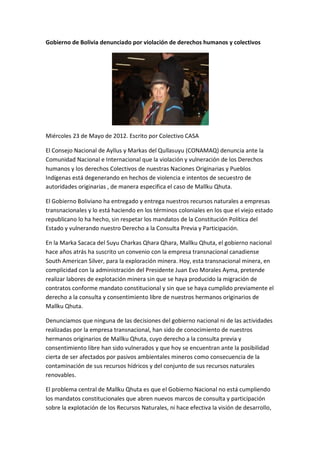 Gobierno de Bolivia denunciado por violación de derechos humanos y colectivos




Miércoles 23 de Mayo de 2012. Escrito por Colectivo CASA

El Consejo Nacional de Ayllus y Markas del Qullasuyu (CONAMAQ) denuncia ante la
Comunidad Nacional e Internacional que la violación y vulneración de los Derechos
humanos y los derechos Colectivos de nuestras Naciones Originarias y Pueblos
Indígenas está degenerando en hechos de violencia e intentos de secuestro de
autoridades originarias , de manera especifica el caso de Mallku Qhuta.

El Gobierno Boliviano ha entregado y entrega nuestros recursos naturales a empresas
transnacionales y lo está haciendo en los términos coloniales en los que el viejo estado
republicano lo ha hecho, sin respetar los mandatos de la Constitución Política del
Estado y vulnerando nuestro Derecho a la Consulta Previa y Participación.

En la Marka Sacaca del Suyu Charkas Qhara Qhara, Mallku Qhuta, el gobierno nacional
hace años atrás ha suscrito un convenio con la empresa transnacional canadiense
South American Silver, para la exploración minera. Hoy, esta transnacional minera, en
complicidad con la administración del Presidente Juan Evo Morales Ayma, pretende
realizar labores de explotación minera sin que se haya producido la migración de
contratos conforme mandato constitucional y sin que se haya cumplido previamente el
derecho a la consulta y consentimiento libre de nuestros hermanos originarios de
Mallku Qhuta.

Denunciamos que ninguna de las decisiones del gobierno nacional ni de las actividades
realizadas por la empresa transnacional, han sido de conocimiento de nuestros
hermanos originarios de Mallku Qhuta, cuyo derecho a la consulta previa y
consentimiento libre han sido vulnerados y que hoy se encuentran ante la posibilidad
cierta de ser afectados por pasivos ambientales mineros como consecuencia de la
contaminación de sus recursos hídricos y del conjunto de sus recursos naturales
renovables.

El problema central de Mallku Qhuta es que el Gobierno Nacional no está cumpliendo
los mandatos constitucionales que abren nuevos marcos de consulta y participación
sobre la explotación de los Recursos Naturales, ni hace efectiva la visión de desarrollo,
 
