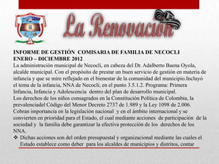 INFORME DE GESTIÓN COMISARIA DE FAMILIA DE NECOCLI
ENERO – DICIEMBRE 2012
La administración municipal de Necocli, en cabeza del Dr. Adalberto Baena Oyola,
alcalde municipal. Con el propósito de prestar un buen servicio de gestión en materia de
infancia y que se mire reflejado en el bienestar de la comunidad del municipio.Incluyó
el tema de la infancia, NNA de Necocli, en el punto 3.5.1.2. Programa: Primera
Infancia, Infancia y Adolescencia dentro del plan de desarrollo municipal.
Los derechos de los niños consagrados en la Constitución Política de Colombia, la
prevalenciadel Código del Menor Decreto 2737 de 1.989 y la Ley 1098 de 2.006.
Cobran importancia en la legislación nacional y en el ámbito internacional y se
convierten en prioridad para el Estado, el cual mediante acciones de participación de la
sociedad y la familia debe garantizar la efectiva protección de los derechos de los
NNA.
 Dichas acciones son del orden presupuestal y organizacional mediante las cuales el
Estado establece como deber para los alcaldes de municipios y distritos, contar
 