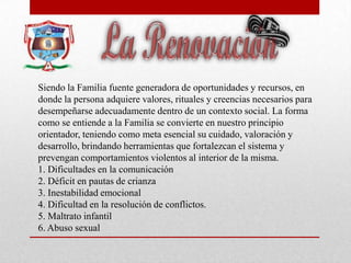 Siendo la Familia fuente generadora de oportunidades y recursos, en
donde la persona adquiere valores, rituales y creencias necesarios para
desempeñarse adecuadamente dentro de un contexto social. La forma
como se entiende a la Familia se convierte en nuestro principio
orientador, teniendo como meta esencial su cuidado, valoración y
desarrollo, brindando herramientas que fortalezcan el sistema y
prevengan comportamientos violentos al interior de la misma.
1. Dificultades en la comunicación
2. Déficit en pautas de crianza
3. Inestabilidad emocional
4. Dificultad en la resolución de conflictos.
5. Maltrato infantil
6. Abuso sexual
 