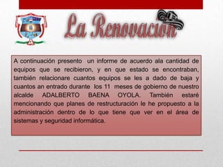 A continuación presento un informe de acuerdo ala cantidad de
equipos que se recibieron, y en que estado se encontraban,
también relacionare cuantos equipos se les a dado de baja y
cuantos an entrado durante los 11 meses de gobierno de nuestro
alcalde ADALBERTO BAENA OYOLA. También estaré
mencionando que planes de restructuración le he propuesto a la
administración dentro de lo que tiene que ver en el área de
sistemas y seguridad informática.
 