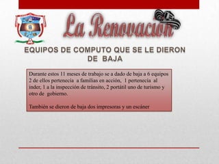 Durante estos 11 meses de trabajo se a dado de baja a 6 equipos
2 de ellos pertenecía a familias en acción, 1 pertenecía al
inder, 1 a la inspección de tránsito, 2 portátil uno de turismo y
otro de gobierno.
También se dieron de baja dos impresoras y un escáner
 