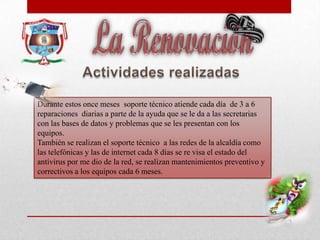 Durante estos once meses soporte técnico atiende cada día de 3 a 6
reparaciones diarias a parte de la ayuda que se le da a las secretarias
con las bases de datos y problemas que se les presentan con los
equipos.
También se realizan el soporte técnico a las redes de la alcaldía como
las telefónicas y las de internet cada 8 días se re visa el estado del
antivirus por me dio de la red, se realizan mantenimientos preventivo y
correctivos a los equipos cada 6 meses.
 
