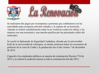 Se realizaron dos pagos por recompensa a personas que colaboraron con las
autoridades para recuperar artículos robados y la captura de un homicida.
Además se realizó sensibilización sobre la no violencia contra los niñ@s y las
mujeres con una eucaristía y una marcha pacífica por las principales calles del
municipio.
Se asistió al diplomado de Seguridad Ciudadana, dictado por la universidad
Eafit de la universidad de Antioquia, en donde asistieron todos los secretarios de
gobierno de la zona de Urabá y la graduación fue el día viernes 7 de diciembre
de 2012.
Capacité a los empleados públicos en materia de contratación Decreto 734 de
2012 y se realizó la auditoría interna a toda la contratación del año 2012.
 