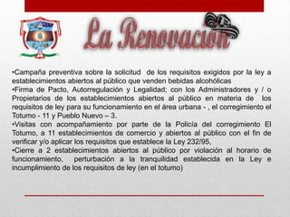 •Campaña preventiva sobre la solicitud de los requisitos exigidos por la ley a
establecimientos abiertos al público que venden bebidas alcohólicas
•Firma de Pacto, Autorregulación y Legalidad; con los Administradores y / o
Propietarios de los establecimientos abiertos al público en materia de los
requisitos de ley para su funcionamiento en el área urbana - , el corregimiento el
Totumo - 11 y Pueblo Nuevo – 3.
•Visitas con acompañamiento por parte de la Policía del corregimiento El
Totumo, a 11 establecimientos de comercio y abiertos al público con el fin de
verificar y/o aplicar los requisitos que establece la Ley 232/95,
•Cierre a 2 establecimientos abiertos al público por violación al horario de
funcionamiento, perturbación a la tranquilidad establecida en la Ley e
incumplimiento de los requisitos de ley (en el totumo)
 