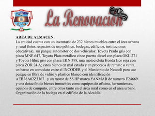 AREA DE ALMACEN.
La entidad cuenta con un inventario de 232 bienes muebles entre el área urbana
y rural (lotes, espacios de uso público, bodegas, edificios, instituciones
educativas), un parque automotor de dos vehículos: Toyota Prado gris con
placa MNE 647, Toyota Plata metálico cinco puerta diesel con placa OKL 271
y Toyota Hilux gris con placa EKN 398, una motocicleta Honda Eco roja con
placa ZOR 24 A; estos bienes en mal estado y en procesos de remate o venta,
un barco en comodato entre el INCODER y el Municipio de Necoclí para uso
pesque en fibra de vidrio y plástico blanco con identificación
AEB28A02Z3367 y un motor de 56 HP marca YANMAR de numero E24669
y una dotación de bienes inmuebles como equipos de oficina, herramientas,
equipos de computo, entre otros tanto en el área rural como en el área urbano.
Organización de la bodega en el edificio de la Alcaldía.
 