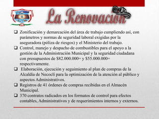  Zonificación y demarcación del área de trabajo cumpliendo así, con
parámetros y normas de seguridad laboral exigidas por la
aseguradora (póliza de riesgos) y el Ministerio del trabajo.
 Control, manejo y despacho de combustibles para el apoyo a la
gestión de la Administración Municipal y la seguridad ciudadana
con presupuestos de $82.000.000= y $55.000.000=
respectivamente.
 Elaboración, ejecución y seguimiento al plan de compras de la
Alcaldía de Necoclí para la optimización de la atención al público y
aspectos Administrativos.
 Registros de 41 órdenes de compras recibidas en el Almacén
Municipal.
 370 contratos radicados en los formatos de control para efectos
contables, Administrativos y de requerimientos internos y externos.
 