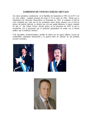 GOBIERNO DE VINICIO CEREZO AREVALO
Fue electo presidente constitucional de la República de Guatemala en 1985 con el 68 % de
los votos validos, tomando posesión del cargo el 14 de enero de 1986. Desde que se
reinstauraron las elecciones democráticas en Guatemala en 1985, al comparar el total de
votos obtenidos por cada uno de los presidentes electo desde entonces con el total de
electos del padrón electoral, se advierte que con una amplia diferencia, el mayor respaldo
ha sido el que Vinicio Cerezo Arévalo obtuvo en las elecciones de 1985, lo que se
correlaciona con el desencanto que la población guatemalteca ha tenido con el sistema
político que se estableció entonces.
Civil, desempleo, desabastecimiento, perdida de divisas por los gastos militares, escasez de
combustibles, aislamiento internacional y en general todos los síntomas de una profunda
recesión económica
 