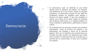 Democracia:
• La democracia suele ser definida en una forma
amplia como el gobierno del pueblo. No obstante,
esta definición no es tan certera. Según el concepto
aristotélico, la democracia consiste en que todos los
ciudadanos puedan ser elegibles para mandar y
electores de quien manda. Y que este mandado se
alterne con el paso de los años. Según un concepto
más moderno, democracia es el régimen político en
el que el pueblo es gobernante y gobernado al mismo
tiempo.
• En la democracia las personas cuentan con garantías
individuales, existe la división de poderes y los
gobernantes son elegidos a través de la elección
popular. Pero eso no significa que la democracia sea
el poder de todos, porque eso significaría que nadie
tiene el poder. Se trata más bien de un poder que es
ejercido por la colectividad, es decir, por el pueblo
en conjunto.
 