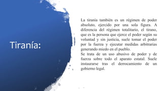Tiranía:
La tiranía también es un régimen de poder
absoluto, ejercido por una sola figura. A
diferencia del régimen totalitario, el tirano,
que es la persona que ejerce el poder según su
voluntad y sin justicia, suele tomar el poder
por la fuerza y ejecutar medidas arbitrarias
generando miedo en el pueblo.
Se trata de un uso abusivo de poder y de
fuerza sobre todo el aparato estatal. Suele
instaurarse tras el derrocamiento de un
gobierno legal.
 