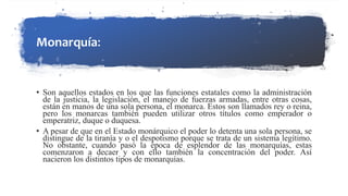 Monarquía:
• Son aquellos estados en los que las funciones estatales como la administración
de la justicia, la legislación, el manejo de fuerzas armadas, entre otras cosas,
están en manos de una sola persona, el monarca. Estos son llamados rey o reina,
pero los monarcas también pueden utilizar otros títulos como emperador o
emperatriz, duque o duquesa.
• A pesar de que en el Estado monárquico el poder lo detenta una sola persona, se
distingue de la tiranía y o el despotismo porque se trata de un sistema legítimo.
No obstante, cuando pasó la época de esplendor de las monarquías, estas
comenzaron a decaer y con ello también la concentración del poder. Así
nacieron los distintos tipos de monarquías.
 