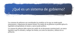 ¿Qué es un sistema de gobierno?
Los sistemas de gobiernos son considerados los modelos en los que un estado puede
estructurarse y organizarse de manera formal. Por medio de un gobierno es posible aplicar la
legalidad correspondiente al mismo y ejercer poder político.
Un sistema de gobierno debe regirse por medio de un documento constitucional y un marco
legislativo que lo refrende y marque sus límites, así como los derechos y deberes de su
población.
 