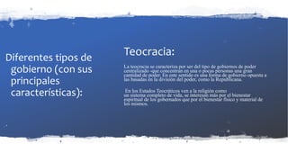 Diferentes tipos de
gobierno (con sus
principales
características):
Teocracia:
La teocracia se caracteriza por ser del tipo de gobiernos de poder
centralizado -que concentran en una o pocas personas una gran
cantidad de poder. En este sentido es una forma de gobierno opuesta a
las basadas en la división del poder, como la Republicana.
En los Estados Teocráticos ven a la religión como
un sistema completo de vida, se interesan más por el bienestar
espiritual de los gobernados que por el bienestar físico y material de
los mismos.
 