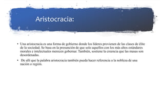 Aristocracia:
• Una aristocracia es una forma de gobierno donde los líderes provienen de las clases de élite
de la sociedad. Se basa en la presunción de que solo aquellos con los más altos estándares
morales e intelectuales merecen gobernar. También, sostiene la creencia que las masas son
desordenadas.
• De allí que la palabra aristocracia también pueda hacer referencia a la nobleza de una
nación o región.
 
