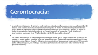Gerontocracia:
• es una forma oligárquica de gobierno en la cual una entidad es gobernada por una pequeña cantidad de
líderes, en la cual los más ancianos mantienen la mayoría de poder. Mantener la mayor cantidad de
poder puede no ser común en posiciones formales de liderazgo, pero dominar a quienes lo hagan si.:
en los tiempos de los Ocho inmortales de la China Comunista se bromeaba, "el de 80-años era
convocando a reuniones, el de 70-años decidía y el de 60-años debía retirarse".
•
Tal forma del liderazgo es común en países comunistas en los que la longevidad de uno al servicio del
partido es tenida para ser requisito principal para el liderazgo. Es también común en estados religiosos
teocráticos como Irán en el cual el liderazgo es concentrado en las manos de los ancianos (Al contrario
de los lideres religiosos, sin embargo candidatos parlamentarios tienen como edad máxima 75 ara
postular al senado).
 