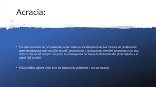 Acracia:
• En esta corriente de pensamiento se defiende la socialización de los medios de producción,
pero sin ninguna intervención estatal (comunismo y anarquismo son dos propuestas con una
dimensión social compartida pero los anarquistas rechazan la dictadura del proletariado y el
papel del estado).
• Esta palabra quiere decir (sin un sistema de gobierno o sin un estado).
 