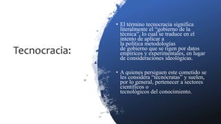 Tecnocracia:
• El término tecnocracia significa
literalmente el “gobierno de la
técnica”, lo cual se traduce en el
intento de aplicar a
la política metodologías
de gobierno que se rigen por datos
empíricos y experimentales, en lugar
de consideraciones ideológicas.
• A quienes persiguen este cometido se
les considera “tecnócratas” y suelen,
por lo general, pertenecer a sectores
científicos o
tecnológicos del conocimiento.
 