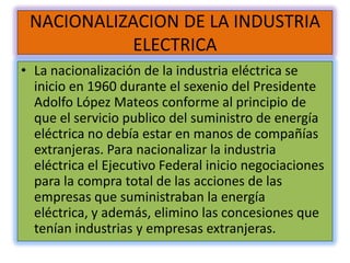 NACIONALIZACION DE LA INDUSTRIA
           ELECTRICA
• La nacionalización de la industria eléctrica se
  inicio en 1960 durante el sexenio del Presidente
  Adolfo López Mateos conforme al principio de
  que el servicio publico del suministro de energía
  eléctrica no debía estar en manos de compañías
  extranjeras. Para nacionalizar la industria
  eléctrica el Ejecutivo Federal inicio negociaciones
  para la compra total de las acciones de las
  empresas que suministraban la energía
  eléctrica, y además, elimino las concesiones que
  tenían industrias y empresas extranjeras.
 