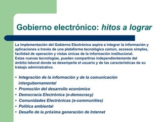 Gobierno electrónico:  hitos a lograr La implementación del Gobierno Electrónico aspira a integrar la información y  aplicaciones a través de una plataforma tecnológica común, accesos simples,  facilidad de operación y vistas únicas de la información institucional. Estas nuevas tecnologías, pueden compartirse independientemente del  ámbito laboral donde se desempeñe el usuario y de las características de su  trabajo administrativo. •  Integración de la información y de la comunicación  intergubernamental •  Promoción del desarrollo económico •  Democracia Electrónica (e-democracy) •  Comunidades Electrónicas (e-communities) •  Política ambiental •  Desafío de la próxima generación de Internet 