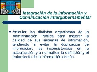 Integración de la Información y   Comunicación intergubernamental Articular los distintos organismos de la Administración Pública para mejorar la calidad de sus sistemas de información, tendiendo a evitar la duplicación de información, las inconsistencias en la actualización y a normalizar la definición y el tratamiento de la información común. 