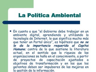 La Política Ambiental En cuanto a que “el Gobierno debe trabajar en un ambiente digital, aprendiendo y utilizando la tecnología de Internet, lo que significa mucho más que tener un Portal único”, es hipótesis que  no se   le da la importancia requerida al Capital Humano ;  contra de lo que sostiene la literatura actual, en el sentido que la riqueza de las organizaciones se halla en el conocimiento, a partir de proyectos de capacitación ajustados a objetivos de transformación y en los que los gerentes deben ser impulsores de las mejoras en la gestión de la información . 