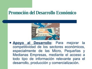 Promoción del Desarrollo Económico Apoyo al Desarrollo : Para mejorar la competitividad de los sectores económicos, especialmente de las Micro, Pequeñas y Medianas Empresas, mediante el acceso a todo tipo de información relevante para el desarrollo, producción y comercialización. 