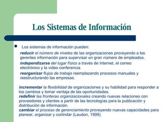 Los Sistemas de Información Los sistemas de información pueden: reducir  el número de niveles  de las organizaciones proveyendo a los gerentes información para supervisar un gran número de empleados. independizarse  del lugar físico  a través de Internet, el correo electrónico y la video conferencia. reorganizar  flujos de trabajo  reemplazando procesos manuales y reestructurando las empresas. incrementar  la flexibilidad  de organizaciones y su habilidad para responder a los cambios y tomar ventaja de las oportunidades. redefinir  las fronteras organizacionales  creando nuevas relaciones con proveedores y clientes a partir de las tecnologías para la publicación y distribución de información. cambiar  el proceso de gerenciamiento  proveyendo nuevas capacidades para planear, organizar y controlar (Laudon, 1999).  