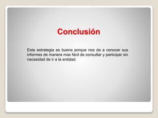 Esta estrategia es buena porque nos da a conocer sus
informes de manera mas fácil de consultar y participar sin
necesidad de ir a la entidad.
Conclusión
 