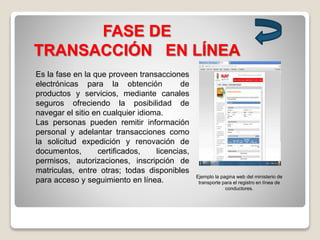 FASE DE
TRANSACCIÓN EN LÍNEA
Es la fase en la que proveen transacciones
electrónicas para la obtención de
productos y servicios, mediante canales
seguros ofreciendo la posibilidad de
navegar el sitio en cualquier idioma.
Las personas pueden remitir información
personal y adelantar transacciones como
la solicitud expedición y renovación de
documentos, certificados, licencias,
permisos, autorizaciones, inscripción de
matriculas, entre otras; todas disponibles
para acceso y seguimiento en línea.
Ejemplo la pagina web del ministerio de
transporte para el registro en línea de
conductores.
 