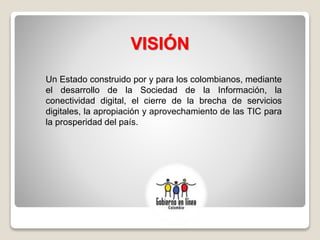 VISIÓN
Un Estado construido por y para los colombianos, mediante
el desarrollo de la Sociedad de la Información, la
conectividad digital, el cierre de la brecha de servicios
digitales, la apropiación y aprovechamiento de las TIC para
la prosperidad del país.
 