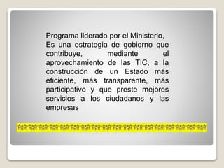 Programa liderado por el Ministerio,
Es una estrategia de gobierno que
contribuye, mediante el
aprovechamiento de las TIC, a la
construcción de un Estado más
eficiente, más transparente, más
participativo y que preste mejores
servicios a los ciudadanos y las
empresas
 